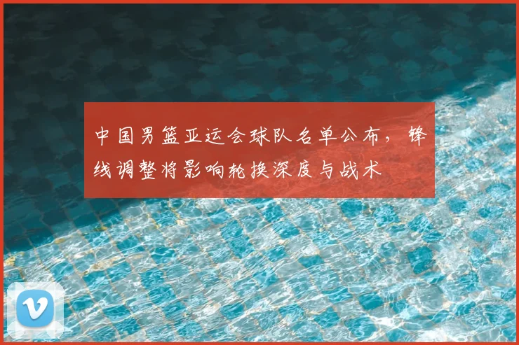 中国男篮亚运会球队名单公布，锋线调整将影响轮换深度与战术