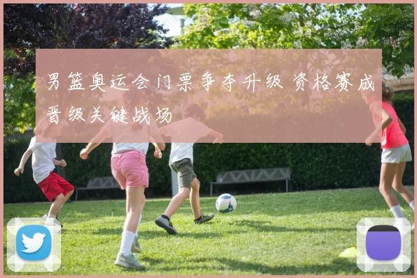 男篮奥运会门票争夺升级 资格赛成晋级关键战场