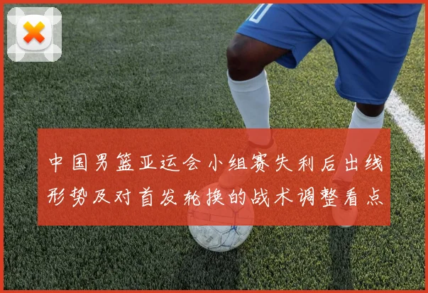 中国男篮亚运会小组赛失利后出线形势及对首发轮换的战术调整看点