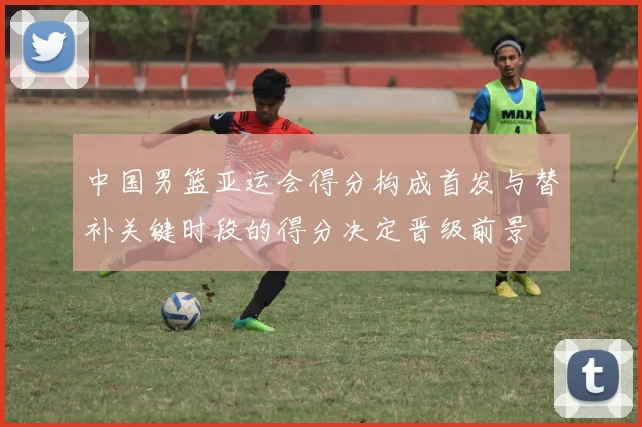 中国男篮亚运会得分构成首发与替补关键时段的得分决定晋级前景