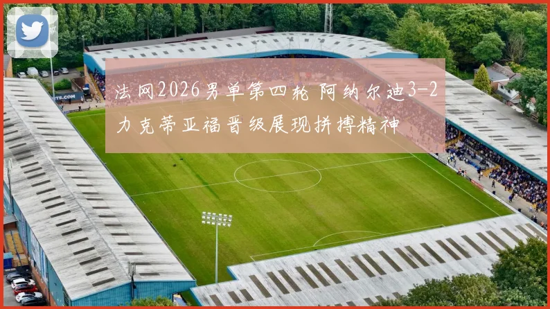 法网2026男单第四轮 阿纳尔迪3-2力克蒂亚福晋级展现拼搏精神