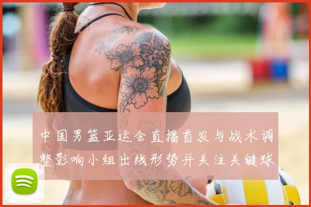 中国男篮亚运会直播首发与战术调整影响小组出线形势并关注关键球员表现