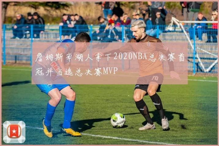 詹姆斯率湖人拿下2020NBA总决赛首冠并当选总决赛MVP