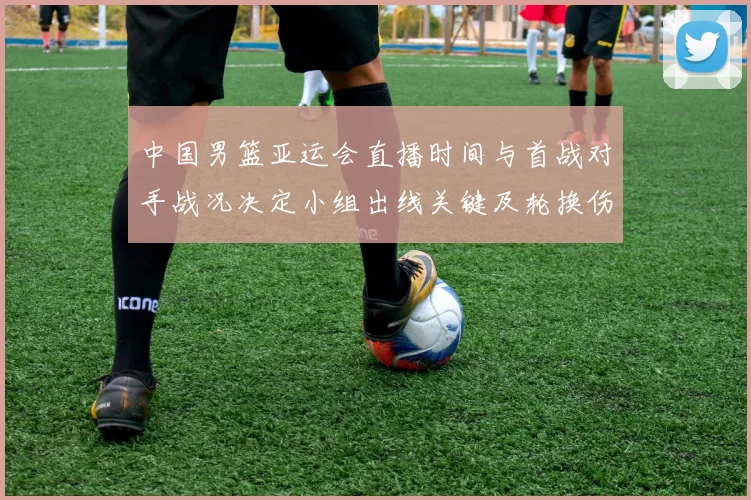 中国男篮亚运会直播时间与首战对手战况决定小组出线关键及轮换伤停看点
