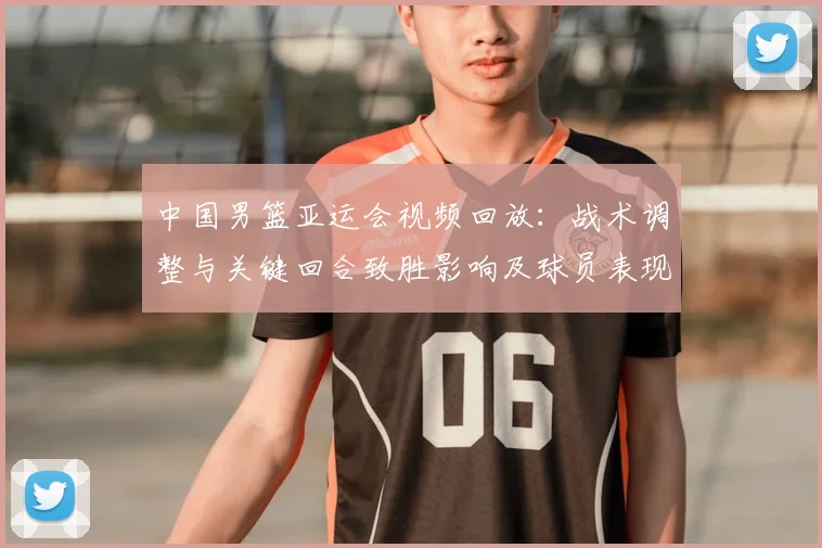 中国男篮亚运会视频回放：战术调整与关键回合致胜影响及球员表现解析