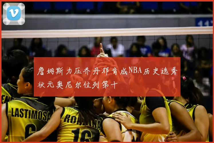 詹姆斯力压乔丹邓肯成NBA历史选秀状元奥尼尔位列第十