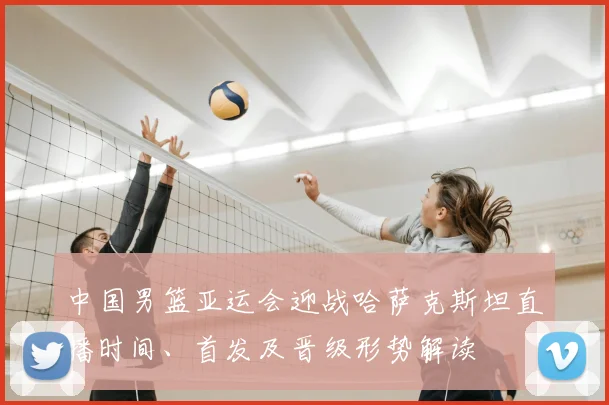 中国男篮亚运会迎战哈萨克斯坦直播时间、首发及晋级形势解读