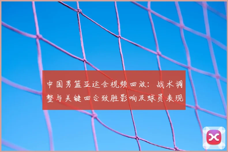 中国男篮亚运会视频回放：战术调整与关键回合致胜影响及球员表现解析
