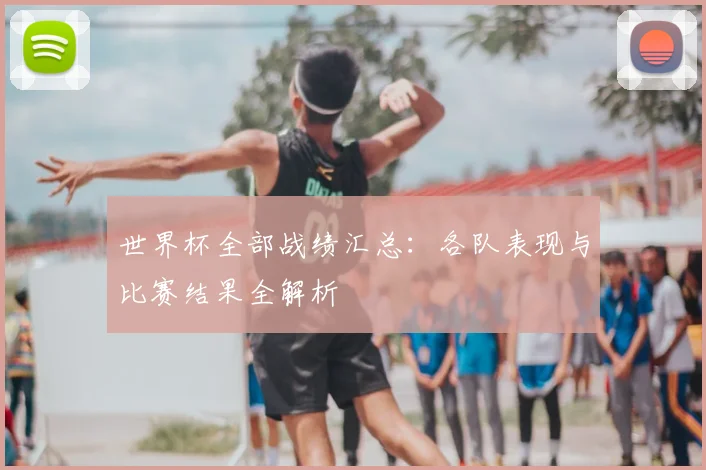 世界杯全部战绩汇总：各队表现与比赛结果全解析