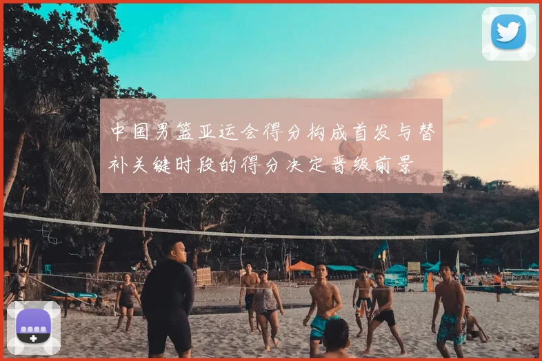 中国男篮亚运会得分构成首发与替补关键时段的得分决定晋级前景