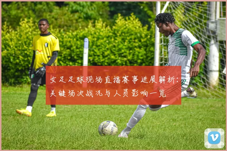 女足足球现场直播赛事进展解析：关键场次战况与人员影响一览