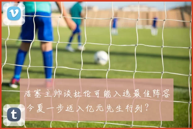 活塞主帅谈杜伦可能入选最佳阵容 今夏一步迈入亿元先生行列？