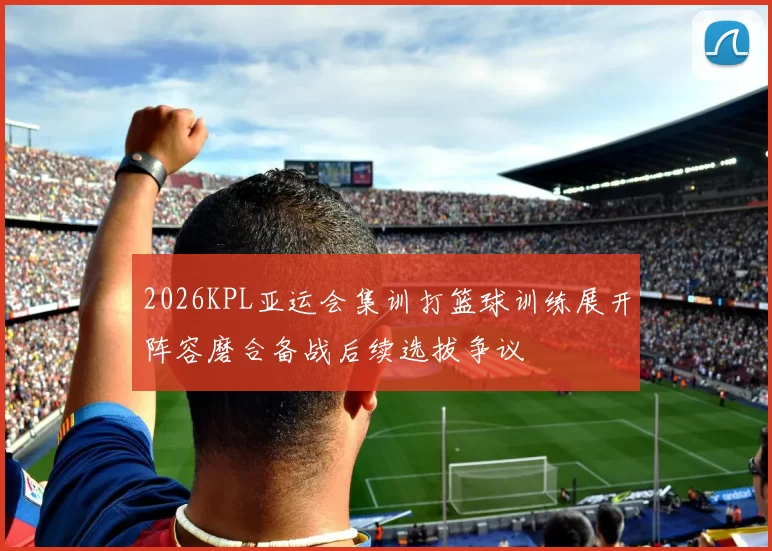 2026KPL亚运会集训打篮球训练展开阵容磨合备战后续选拔争议